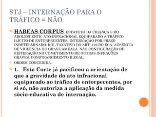 STJ – INTERNAÇÃO PARA O
TRÁFICO = NÃO
   HABEAS CORPUS. ESTATUTO DA CRIANÇA E DO
    ADOLESCENTE. ATO INFRACIONAL EQUIPARADO A TRÁFICO
    ILÍCITO DE ENTORPECENTES. INTERNAÇÃO POR PRAZO
    INDETERMINADO. ROL TAXATIVO DO ART. 122 DO ECA. AUSÊNCIA
    DE VIOLÊNCIA OU GRAVE AMEAÇA. NÃO CONFIGURAÇÃO DE
    REITERAÇÃO NO COMETIMENTO DE OUTRAS INFRAÇÕES
    GRAVES. CONSTRANGIMENTO ILEGAL.
   ORDEM CONCEDIDA.
   1. Esta Corte já pacificou a orientação de
    que a gravidade do ato infracional
    equiparado ao tráfico de entorpecentes, por
    si só, não autoriza a aplicação da medida
    sócio-educativa de internação.
 