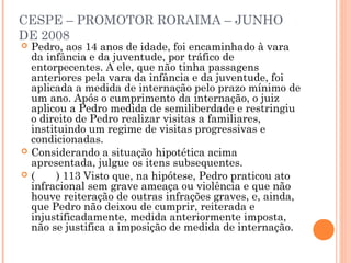 CESPE – PROMOTOR RORAIMA – JUNHO
DE 2008
   Pedro, aos 14 anos de idade, foi encaminhado à vara
    da infância e da juventude, por tráfico de
    entorpecentes. A ele, que não tinha passagens
    anteriores pela vara da infância e da juventude, foi
    aplicada a medida de internação pelo prazo mínimo de
    um ano. Após o cumprimento da internação, o juiz
    aplicou a Pedro medida de semiliberdade e restringiu
    o direito de Pedro realizar visitas a familiares,
    instituindo um regime de visitas progressivas e
    condicionadas.
   Considerando a situação hipotética acima
    apresentada, julgue os itens subsequentes.
   (     ) 113 Visto que, na hipótese, Pedro praticou ato
    infracional sem grave ameaça ou violência e que não
    houve reiteração de outras infrações graves, e, ainda,
    que Pedro não deixou de cumprir, reiterada e
    injustificadamente, medida anteriormente imposta,
    não se justifica a imposição de medida de internação.
 