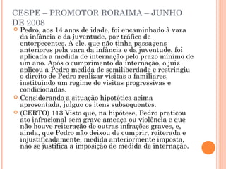 CESPE – PROMOTOR RORAIMA – JUNHO
DE 2008
   Pedro, aos 14 anos de idade, foi encaminhado à vara
    da infância e da juventude, por tráfico de
    entorpecentes. A ele, que não tinha passagens
    anteriores pela vara da infância e da juventude, foi
    aplicada a medida de internação pelo prazo mínimo de
    um ano. Após o cumprimento da internação, o juiz
    aplicou a Pedro medida de semiliberdade e restringiu
    o direito de Pedro realizar visitas a familiares,
    instituindo um regime de visitas progressivas e
    condicionadas.
   Considerando a situação hipotética acima
    apresentada, julgue os itens subsequentes.
   (CERTO) 113 Visto que, na hipótese, Pedro praticou
    ato infracional sem grave ameaça ou violência e que
    não houve reiteração de outras infrações graves, e,
    ainda, que Pedro não deixou de cumprir, reiterada e
    injustificadamente, medida anteriormente imposta,
    não se justifica a imposição de medida de internação.
 