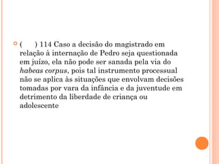    (    ) 114 Caso a decisão do magistrado em
    relação à internação de Pedro seja questionada
    em juízo, ela não pode ser sanada pela via do
    habeas corpus, pois tal instrumento processual
    não se aplica às situações que envolvam decisões
    tomadas por vara da infância e da juventude em
    detrimento da liberdade de criança ou
    adolescente
 