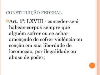 CONSTITUIÇÃO FEDERAL
Art.5º: LXVIII - conceder-se-á
 habeas-corpus sempre que
 alguém sofrer ou se achar
 ameaçado de sofrer violência ou
 coação em sua liberdade de
 locomoção, por ilegalidade ou
 abuso de poder;
 