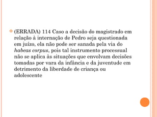    (ERRADA) 114 Caso a decisão do magistrado em
    relação à internação de Pedro seja questionada
    em juízo, ela não pode ser sanada pela via do
    habeas corpus, pois tal instrumento processual
    não se aplica às situações que envolvam decisões
    tomadas por vara da infância e da juventude em
    detrimento da liberdade de criança ou
    adolescente
 