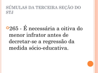 SÚMULAS DA TERCEIRA SEÇÃO DO
STJ


265 - É necessária a oitiva do
 menor infrator antes de
 decretar-se a regressão da
 medida sócio-educativa.
 