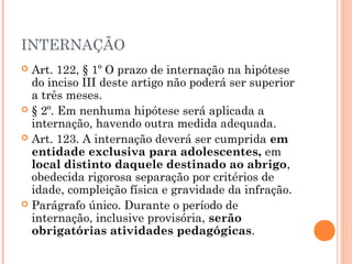 INTERNAÇÃO
 Art. 122, § 1º O prazo de internação na hipótese
  do inciso III deste artigo não poderá ser superior
  a três meses.
 § 2º. Em nenhuma hipótese será aplicada a
  internação, havendo outra medida adequada.
 Art. 123. A internação deverá ser cumprida em
  entidade exclusiva para adolescentes, em
  local distinto daquele destinado ao abrigo,
  obedecida rigorosa separação por critérios de
  idade, compleição física e gravidade da infração.
 Parágrafo único. Durante o período de
  internação, inclusive provisória, serão
  obrigatórias atividades pedagógicas.
 