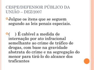 CESPE/DEFENSOR PÚBLICO DA
UNIÃO – DEZ/2007
 Julgue
       os itens que se seguem
 segundo as leis penais especiais.

(   ) É cabível a medida de
 internação por ato infracional
 semelhante ao crime de tráfico de
 drogas, com base na gravidade
 abstrata do crime e na segregação do
 menor para tirá-lo do alcance dos
 traficantes
 
