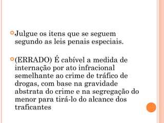  Julgue
       os itens que se seguem
 segundo as leis penais especiais.

 (ERRADO)   É cabível a medida de
 internação por ato infracional
 semelhante ao crime de tráfico de
 drogas, com base na gravidade
 abstrata do crime e na segregação do
 menor para tirá-lo do alcance dos
 traficantes
 
