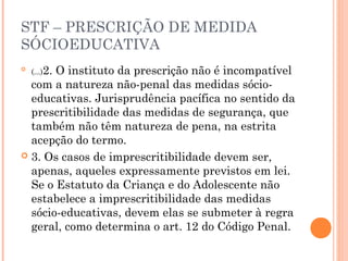 STF – PRESCRIÇÃO DE MEDIDA
SÓCIOEDUCATIVA

    (...)2.
       O instituto da prescrição não é incompatível
  com a natureza não-penal das medidas sócio-
  educativas. Jurisprudência pacífica no sentido da
  prescritibilidade das medidas de segurança, que
  também não têm natureza de pena, na estrita
  acepção do termo.
 3. Os casos de imprescritibilidade devem ser,
  apenas, aqueles expressamente previstos em lei.
  Se o Estatuto da Criança e do Adolescente não
  estabelece a imprescritibilidade das medidas
  sócio-educativas, devem elas se submeter à regra
  geral, como determina o art. 12 do Código Penal.
 