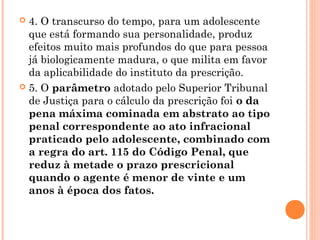  4. O transcurso do tempo, para um adolescente
  que está formando sua personalidade, produz
  efeitos muito mais profundos do que para pessoa
  já biologicamente madura, o que milita em favor
  da aplicabilidade do instituto da prescrição.
 5. O parâmetro adotado pelo Superior Tribunal
  de Justiça para o cálculo da prescrição foi o da
  pena máxima cominada em abstrato ao tipo
  penal correspondente ao ato infracional
  praticado pelo adolescente, combinado com
  a regra do art. 115 do Código Penal, que
  reduz à metade o prazo prescricional
  quando o agente é menor de vinte e um
  anos à época dos fatos.
 