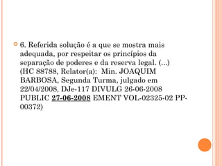    6. Referida solução é a que se mostra mais
    adequada, por respeitar os princípios da
    separação de poderes e da reserva legal. (...)
    (HC 88788, Relator(a):  Min. JOAQUIM
    BARBOSA, Segunda Turma, julgado em
    22/04/2008, DJe-117 DIVULG 26-06-2008
    PUBLIC 27-06-2008 EMENT VOL-02325-02 PP-
    00372)
 