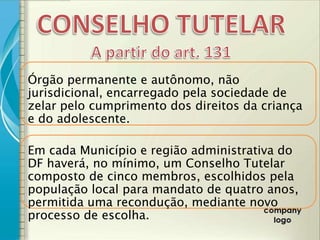 Órgão permanente e autônomo, não
jurisdicional, encarregado pela sociedade de
zelar pelo cumprimento dos direitos da criança
e do adolescente.

Em cada Município e região administrativa do
DF haverá, no mínimo, um Conselho Tutelar
composto de cinco membros, escolhidos pela
população local para mandato de quatro anos,
permitida uma recondução, mediante novo
processo de escolha.
 