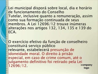 Lei municipal disporá sobre local, dia e horário
de funcionamento do Conselho
Tutelar, inclusive quanto a remuneração, assim
como sua formação continuada de seus
membros. A Lei 12696/12 trouxe inúmeras
alterações nos artigos 132, 134, 135 e 139 do
ECA.

O exercício efetivo da função de conselheiro
constituirá serviço público
relevante, estabelecerá presunção de
idoneidade moral. O direito à prisão
especial, em caso de crime comum, até o
julgamento definitivo foi retirado pela Lei
12696/12.
 