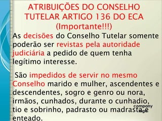 ATRIBUIÇÕES DO CONSELHO
   TUTELAR ARTIGO 136 DO ECA
          (Importante!!!)
As decisões do Conselho Tutelar somente
poderão ser revistas pela autoridade
judiciária a pedido de quem tenha
legítimo interesse.
 São impedidos de servir no mesmo
Conselho marido e mulher, ascendentes e
descendentes, sogro e genro ou nora,
irmãos, cunhados, durante o cunhadio,
tio e sobrinho, padrasto ou madrasta e
enteado.
 