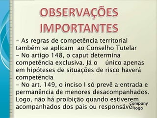 - As regras de competência territorial
também se aplicam ao Conselho Tutelar
- No artigo 148, o caput determina
competência exclusiva. Já o único apenas
em hipóteses de situações de risco haverá
competência
- No art. 149, o inciso I só prevê a entrada e
permanência de menores desacompanhados.
Logo, não há proibição quando estiverem
acompanhados dos pais ou responsávei
 