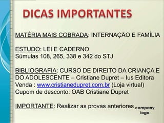 MATÉRIA MAIS COBRADA: INTERNAÇÃO E FAMÍLIA

ESTUDO: LEI E CADERNO
Súmulas 108, 265, 338 e 342 do STJ

BIBLIOGRAFIA: CURSO DE DIREITO DA CRIANÇA E
DO ADOLESCENTE – Cristiane Dupret – Ius Editora
Venda : www.cristianedupret.com.br (Loja virtual)
Cupom de desconto: OAB Cristiane Dupret

IMPORTANTE: Realizar as provas anteriores
 