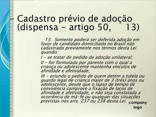- Cadastro prévio de adoção
  (dispensa - artigo 50,  13)
         13. Somente poderá ser deferida adoção em
      favor de candidato domiciliado no Brasil não
      cadastrado previamente nos termos desta Lei
      quando:
      I - se tratar de pedido de adoção unilateral;
      II - for formulada por parente com o qual a
      criança ou adolescente mantenha vínculos de
      afinidade e afetividade;
      III - oriundo o pedido de quem detém a tutela ou
      guarda legal de criança maior de 3 (três) anos ou
      adolescente, desde que o lapso de tempo de
      convivência comprove a fixação de laços de
      afinidade e afetividade, e não seja constatada a
      ocorrência de má-fé ou qualquer das situações
      previstas nos arts. 237 ou 238 desta Lei.
 