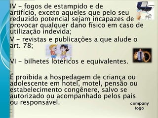 IV - fogos de estampido e de
artifício, exceto aqueles que pelo seu
reduzido potencial sejam incapazes de
provocar qualquer dano físico em caso de
utilização indevida;
V - revistas e publicações a que alude o
art. 78;

VI - bilhetes lotéricos e equivalentes.

É proibida a hospedagem de criança ou
adolescente em hotel, motel, pensão ou
estabelecimento congênere, salvo se
autorizado ou acompanhado pelos pais
ou responsável.
 