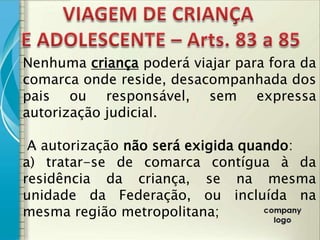 Nenhuma criança poderá viajar para fora da
comarca onde reside, desacompanhada dos
pais ou responsável, sem expressa
autorização judicial.

 A autorização não será exigida quando:
a) tratar-se de comarca contígua à da
residência da criança, se na mesma
unidade da Federação, ou incluída na
mesma região metropolitana;
 