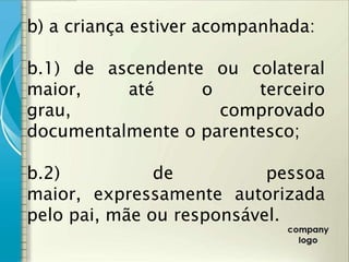 b) a criança estiver acompanhada:

b.1) de ascendente ou colateral
maior,    até     o     terceiro
grau,               comprovado
documentalmente o parentesco;

b.2)           de          pessoa
maior, expressamente autorizada
pelo pai, mãe ou responsável.
 
