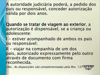 A autoridade judiciária poderá, a pedido dos
pais ou responsável, conceder autorização
válida por dois anos.

Quando se tratar de viagem ao exterior, a
autorização é dispensável, se a criança ou
adolescente:
I - estiver acompanhado de ambos os pais
ou responsável;
II - viajar na companhia de um dos
pais, autorizado expressamente pelo outro
através de documento com firma
reconhecida.
Obs.: As disposições são complementadas pela Res. 131 do CNJ
 
