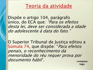 Teoria da atividade

Dispõe o artigo 104, parágrafo
único, do ECA que: “Para os efeitos
desta lei, deve ser considerada a idade
do adolescente à data do fato.”

O Superior Tribunal de Justiça editou a
Súmula 74, que dispõe: “Para efeitos
penais, o reconhecimento da
menoridade do réu requer prova por
documento hábil”.
 