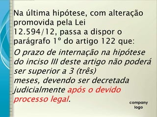 Na última hipótese, com alteração
promovida pela Lei
12.594/12, passa a dispor o
parágrafo 1º do artigo 122 que:
O prazo de internação na hipótese
do inciso III deste artigo não poderá
ser superior a 3 (três)
meses, devendo ser decretada
judicialmente após o devido
processo legal.
 