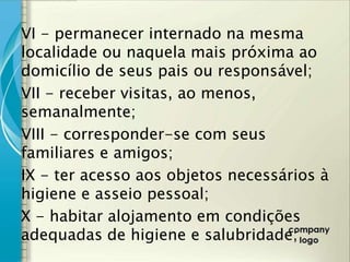 VI - permanecer internado na mesma
localidade ou naquela mais próxima ao
domicílio de seus pais ou responsável;
VII - receber visitas, ao menos,
semanalmente;
VIII - corresponder-se com seus
familiares e amigos;
IX - ter acesso aos objetos necessários à
higiene e asseio pessoal;
X - habitar alojamento em condições
adequadas de higiene e salubridade;
 