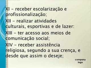 XI - receber escolarização e
profissionalização;
XII - realizar atividades
culturais, esportivas e de lazer:
XIII - ter acesso aos meios de
comunicação social;
XIV - receber assistência
religiosa, segundo a sua crença, e
desde que assim o deseje;
 