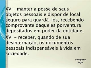 XV - manter a posse de seus
objetos pessoais e dispor de local
seguro para guardá-los, recebendo
comprovante daqueles porventura
depositados em poder da entidade;
XVI - receber, quando de sua
desinternação, os documentos
pessoais indispensáveis à vida em
sociedade.
 