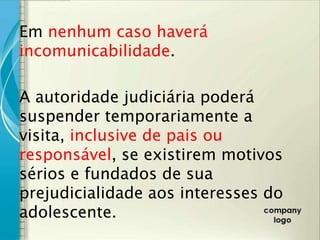 Em nenhum caso haverá
incomunicabilidade.

A autoridade judiciária poderá
suspender temporariamente a
visita, inclusive de pais ou
responsável, se existirem motivos
sérios e fundados de sua
prejudicialidade aos interesses do
adolescente.
 