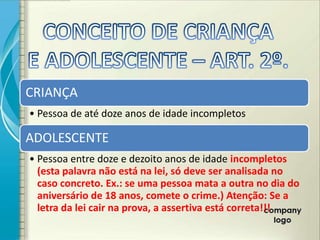 CRIANÇA
• Pessoa de até doze anos de idade incompletos

ADOLESCENTE
• Pessoa entre doze e dezoito anos de idade incompletos
  (esta palavra não está na lei, só deve ser analisada no
  caso concreto. Ex.: se uma pessoa mata a outra no dia do
  aniversário de 18 anos, comete o crime.) Atenção: Se a
  letra da lei cair na prova, a assertiva está correta!!!
 