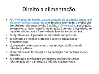 Direito a alimentação. Art. 4º  É dever da família, da comunidade, da sociedade em geral e do poder público assegurar,  com absoluta prioridade, a efetivação dos direitos referentes à vida, à saúde,  à alimentação , à educação, ao esporte, ao lazer, à profissionalização, à cultura, à dignidade, ao respeito, à liberdade e à convivência familiar e comunitária. Parágrafo único. A garantia de prioridade compreende: a) primazia de receber proteção e socorro em quaisquer circunstâncias; b) precedência de atendimento nos serviços públicos ou de relevância pública; c) preferência na formulação e na execução das políticas sociais públicas; d) destinação privilegiada de recursos públicos nas áreas relacionadas com a proteção à infância e à juventude. 