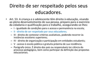 Direito de ser respeitado pelos seus educadores. Art. 53. A criança e o adolescente têm direito à educação, visando ao pleno desenvolvimento de sua pessoa, preparo para o exercício da cidadania e qualificação para o trabalho, assegurando-se-lhes: I - igualdade de condições para o acesso e permanência na escola; II - direito de ser respeitado por seus educadores; III - direito de contestar critérios avaliativos, podendo recorrer às instâncias escolares superiores; IV - direito de organização e participação em entidades estudantis; V - acesso à escola pública e gratuita próxima de sua residência. Parágrafo único. É direito dos pais ou responsáveis ter ciência do processo pedagógico, bem como participar da definição das propostas educacionais. 
