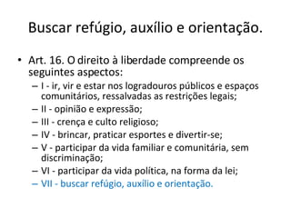 Buscar refúgio, auxílio e orientação. Art. 16. O direito à liberdade compreende os seguintes aspectos: I - ir, vir e estar nos logradouros públicos e espaços comunitários, ressalvadas as restrições legais; II - opinião e expressão; III - crença e culto religioso; IV - brincar, praticar esportes e divertir-se; V - participar da vida familiar e comunitária, sem discriminação; VI - participar da vida política, na forma da lei; VII - buscar refúgio, auxílio e orientação. 