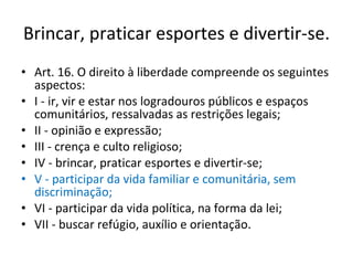 Brincar, praticar esportes e divertir-se. Art. 16. O direito à liberdade compreende os seguintes aspectos: I - ir, vir e estar nos logradouros públicos e espaços comunitários, ressalvadas as restrições legais; II - opinião e expressão; III - crença e culto religioso; IV - brincar, praticar esportes e divertir-se; V - participar da vida familiar e comunitária, sem discriminação; VI - participar da vida política, na forma da lei; VII - buscar refúgio, auxílio e orientação. 
