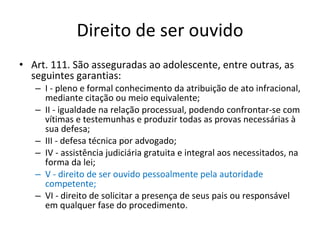 Direito de ser ouvido Art. 111. São asseguradas ao adolescente, entre outras, as seguintes garantias: I - pleno e formal conhecimento da atribuição de ato infracional, mediante citação ou meio equivalente; II - igualdade na relação processual, podendo confrontar-se com vítimas e testemunhas e produzir todas as provas necessárias à sua defesa; III - defesa técnica por advogado; IV - assistência judiciária gratuita e integral aos necessitados, na forma da lei; V - direito de ser ouvido pessoalmente pela autoridade competente; VI - direito de solicitar a presença de seus pais ou responsável em qualquer fase do procedimento. 