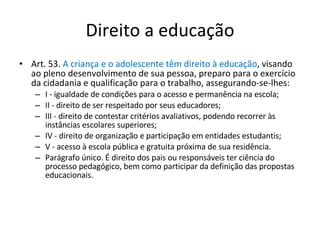 Direito a educação Art. 53.  A criança e o adolescente têm direito à educação , visando ao pleno desenvolvimento de sua pessoa, preparo para o exercício da cidadania e qualificação para o trabalho, assegurando-se-lhes: I - igualdade de condições para o acesso e permanência na escola; II - direito de ser respeitado por seus educadores; III - direito de contestar critérios avaliativos, podendo recorrer às instâncias escolares superiores; IV - direito de organização e participação em entidades estudantis; V - acesso à escola pública e gratuita próxima de sua residência. Parágrafo único. É direito dos pais ou responsáveis ter ciência do processo pedagógico, bem como participar da definição das propostas educacionais. 