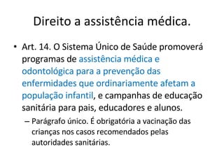 Direito a assistência médica. Art. 14. O Sistema Único de Saúde promoverá programas de  assistência médica e odontológica para a prevenção das enfermidades que ordinariamente afetam a população infantil , e campanhas de educação sanitária para pais, educadores e alunos. Parágrafo único. É obrigatória a vacinação das crianças nos casos recomendados pelas autoridades sanitárias. 