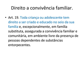 Direito a convivência familiar. Art. 19.  Toda criança ou adolescente tem direito a ser criado e educado no seio da sua família  e, excepcionalmente, em família substituta, assegurada a convivência familiar e comunitária, em ambiente livre da presença de pessoas dependentes de substâncias entorpecentes. 