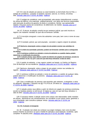 § 3o Em caso de adoção por pessoa ou casal residente ou domiciliado fora do País, o
estágio de convivência, cumprido no território nacional, será de, no mínimo, 30 (trinta)
dias. (Incluído pela Lei nº 12.010, de 2009) Vigência
§ 4o O estágio de convivência será acompanhado pela equipe interprofissional a serviço
da Justiça da Infância e da Juventude, preferencialmente com apoio dos técnicos responsáveis
pela execução da política de garantia do direito à convivência familiar, que apresentarão
relatório minucioso acerca da conveniência do deferimento da medida. (Incluído pela Lei nº
12.010, de 2009) Vigência
Art. 47. O vínculo da adoção constitui-se por sentença judicial, que será inscrita no
registro civil mediante mandado do qual não se fornecerá certidão.
§ 1º A inscrição consignará o nome dos adotantes como pais, bem como o nome de seus
ascendentes.
§ 2º O mandado judicial, que será arquivado, cancelará o registro original do adotado.
§ 3º Nenhuma observação sobre a origem do ato poderá constar nas certidões do
registro.
§ 4º A critério da autoridade judiciária, poderá ser fornecida certidão para a salvaguarda
de direitos.
§ 5º A sentença conferirá ao adotado o nome do adotante e, a pedido deste, poderá
determinar a modificação do prenome.
§ 6º A adoção produz seus efeitos a partir do trânsito em julgado da sentença, exceto na
hipótese prevista no art. 42, § 5º, caso em que terá força retroativa à data do óbito.
§ 3o A pedido do adotante, o novo registro poderá ser lavrado no Cartório do Registro
Civil do Município de sua residência. (Redação dada pela Lei nº 12.010, de 2009) Vigência
§ 4o Nenhuma observação sobre a origem do ato poderá constar nas certidões do
registro. (Redação dada pela Lei nº 12.010, de 2009) Vigência
§ 5o A sentença conferirá ao adotado o nome do adotante e, a pedido de qualquer deles,
poderá determinar a modificação do prenome. (Redação dada pela Lei nº 12.010, de
2009) Vigência
§ 6o Caso a modificação de prenome seja requerida pelo adotante, é obrigatória a oitiva
do adotando, observado o disposto nos §§ 1o e 2o do art. 28 desta Lei. (Redação dada pela Lei
nº 12.010, de 2009) Vigência
§ 7o A adoção produz seus efeitos a partir do trânsito em julgado da sentença constitutiva,
exceto na hipótese prevista no § 6o do art. 42 desta Lei, caso em que terá força retroativa à
data do óbito. (Incluído pela Lei nº 12.010, de 2009) Vigência
§ 8o O processo relativo à adoção assim como outros a ele relacionados serão mantidos
em arquivo, admitindo-se seu armazenamento em microfilme ou por outros meios, garantida a
sua conservação para consulta a qualquer tempo. (Incluído pela Lei nº 12.010, de
2009) Vigência
Art. 48. A adoção é irrevogável.
Art. 48. O adotado tem direito de conhecer sua origem biológica, bem como de obter
acesso irrestrito ao processo no qual a medida foi aplicada e seus eventuais incidentes, após
completar 18 (dezoito) anos. (Redação dada pela Lei nº 12.010, de 2009) Vigência
 