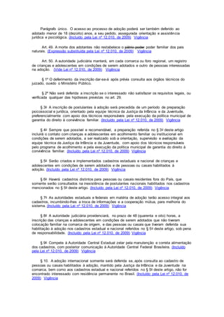 Parágrafo único. O acesso ao processo de adoção poderá ser também deferido ao
adotado menor de 18 (dezoito) anos, a seu pedido, assegurada orientação e assistência
jurídica e psicológica. (Incluído pela Lei nº 12.010, de 2009) Vigência
Art. 49. A morte dos adotantes não restabelece o pátrio poder poder familiar dos pais
naturais. (Expressão substituída pela Lei nº 12.010, de 2009) Vigência
Art. 50. A autoridade judiciária manterá, em cada comarca ou foro regional, um registro
de crianças e adolescentes em condições de serem adotados e outro de pessoas interessadas
na adoção. (Vide Lei nº 12.010, de 2009) Vigência
§ 1º O deferimento da inscrição dar-se-á após prévia consulta aos órgãos técnicos do
juizado, ouvido o Ministério Público.
§ 2º Não será deferida a inscrição se o interessado não satisfazer os requisitos legais, ou
verificada qualquer das hipóteses previstas no art. 29.
§ 3o A inscrição de postulantes à adoção será precedida de um período de preparação
psicossocial e jurídica, orientado pela equipe técnica da Justiça da Infância e da Juventude,
preferencialmente com apoio dos técnicos responsáveis pela execução da política municipal de
garantia do direito à convivência familiar. (Incluído pela Lei nº 12.010, de 2009) Vigência
§ 4o Sempre que possível e recomendável, a preparação referida no § 3o deste artigo
incluirá o contato com crianças e adolescentes em acolhimento familiar ou institucional em
condições de serem adotados, a ser realizado sob a orientação, supervisão e avaliação da
equipe técnica da Justiça da Infância e da Juventude, com apoio dos técnicos responsáveis
pelo programa de acolhimento e pela execução da política municipal de garantia do direito à
convivência familiar. (Incluído pela Lei nº 12.010, de 2009) Vigência
§ 5o Serão criados e implementados cadastros estaduais e nacional de crianças e
adolescentes em condições de serem adotados e de pessoas ou casais habilitados à
adoção. (Incluído pela Lei nº 12.010, de 2009) Vigência
§ 6o Haverá cadastros distintos para pessoas ou casais residentes fora do País, que
somente serão consultados na inexistência de postulantes nacionais habilitados nos cadastros
mencionados no § 5o deste artigo. (Incluído pela Lei nº 12.010, de 2009) Vigência
§ 7o As autoridades estaduais e federais em matéria de adoção terão acesso integral aos
cadastros, incumbindo-lhes a troca de informações e a cooperação mútua, para melhoria do
sistema. (Incluído pela Lei nº 12.010, de 2009) Vigência
§ 8o A autoridade judiciária providenciará, no prazo de 48 (quarenta e oito) horas, a
inscrição das crianças e adolescentes em condições de serem adotados que não tiveram
colocação familiar na comarca de origem, e das pessoas ou casais que tiveram deferida sua
habilitação à adoção nos cadastros estadual e nacional referidos no § 5o deste artigo, sob pena
de responsabilidade. (Incluído pela Lei nº 12.010, de 2009) Vigência
§ 9o Compete à Autoridade Central Estadual zelar pela manutenção e correta alimentação
dos cadastros, com posterior comunicação à Autoridade Central Federal Brasileira. (Incluído
pela Lei nº 12.010, de 2009) Vigência
§ 10. A adoção internacional somente será deferida se, após consulta ao cadastro de
pessoas ou casais habilitados à adoção, mantido pela Justiça da Infância e da Juventude na
comarca, bem como aos cadastros estadual e nacional referidos no § 5o deste artigo, não for
encontrado interessado com residência permanente no Brasil. (Incluído pela Lei nº 12.010, de
2009) Vigência
 