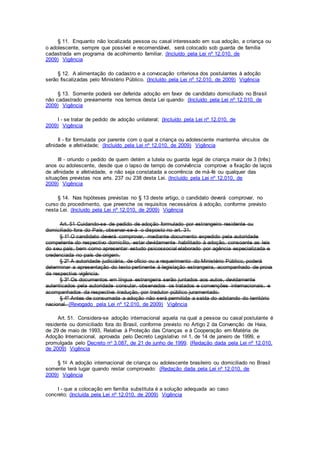§ 11. Enquanto não localizada pessoa ou casal interessado em sua adoção, a criança ou
o adolescente, sempre que possível e recomendável, será colocado sob guarda de família
cadastrada em programa de acolhimento familiar. (Incluído pela Lei nº 12.010, de
2009) Vigência
§ 12. A alimentação do cadastro e a convocação criteriosa dos postulantes à adoção
serão fiscalizadas pelo Ministério Público. (Incluído pela Lei nº 12.010, de 2009) Vigência
§ 13. Somente poderá ser deferida adoção em favor de candidato domiciliado no Brasil
não cadastrado previamente nos termos desta Lei quando: (Incluído pela Lei nº 12.010, de
2009) Vigência
I - se tratar de pedido de adoção unilateral; (Incluído pela Lei nº 12.010, de
2009) Vigência
II - for formulada por parente com o qual a criança ou adolescente mantenha vínculos de
afinidade e afetividade; (Incluído pela Lei nº 12.010, de 2009) Vigência
III - oriundo o pedido de quem detém a tutela ou guarda legal de criança maior de 3 (três)
anos ou adolescente, desde que o lapso de tempo de convivência comprove a fixação de laços
de afinidade e afetividade, e não seja constatada a ocorrência de má-fé ou qualquer das
situações previstas nos arts. 237 ou 238 desta Lei. (Incluído pela Lei nº 12.010, de
2009) Vigência
§ 14. Nas hipóteses previstas no § 13 deste artigo, o candidato deverá comprovar, no
curso do procedimento, que preenche os requisitos necessários à adoção, conforme previsto
nesta Lei. (Incluído pela Lei nº 12.010, de 2009) Vigência
Art. 51 Cuidando-se de pedido de adoção formulado por estrangeiro residente ou
domiciliado fora do País, observar-se-á o disposto no art. 31.
§ 1º O candidato deverá comprovar, mediante documento expedido pela autoridade
competente do respectivo domicílio, estar devidamente habilitado à adoção, consoante as leis
do seu país, bem como apresentar estudo psicossocial elaborado por agência especializada e
credenciada no país de origem.
§ 2º A autoridade judiciária, de ofício ou a requerimento do Ministério Público, poderá
determinar a apresentação do texto pertinente à legislação estrangeira, acompanhado de prova
da respectiva vigência.
§ 3º Os documentos em língua estrangeira serão juntados aos autos, devidamente
autenticados pela autoridade consular, observados os tratados e convenções internacionais, e
acompanhados da respectiva tradução, por tradutor público juramentado.
§ 4º Antes de consumada a adoção não será permitida a saída do adotando do território
nacional. (Revogado pela Lei nº 12.010, de 2009) Vigência
Art. 51. Considera-se adoção internacional aquela na qual a pessoa ou casal postulante é
residente ou domiciliado fora do Brasil, conforme previsto no Artigo 2 da Convenção de Haia,
de 29 de maio de 1993, Relativa à Proteção das Crianças e à Cooperação em Matéria de
Adoção Internacional, aprovada pelo Decreto Legislativo no 1, de 14 de janeiro de 1999, e
promulgada pelo Decreto no 3.087, de 21 de junho de 1999. (Redação dada pela Lei nº 12.010,
de 2009) Vigência
§ 1o A adoção internacional de criança ou adolescente brasileiro ou domiciliado no Brasil
somente terá lugar quando restar comprovado: (Redação dada pela Lei nº 12.010, de
2009) Vigência
I - que a colocação em família substituta é a solução adequada ao caso
concreto; (Incluída pela Lei nº 12.010, de 2009) Vigência
 
