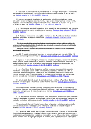 II - que foram esgotadas todas as possibilidades de colocação da criança ou adolescente
em família substituta brasileira, após consulta aos cadastros mencionados no art. 50 desta
Lei; (Incluída pela Lei nº 12.010, de 2009) Vigência
III - que, em se tratando de adoção de adolescente, este foi consultado, por meios
adequados ao seu estágio de desenvolvimento, e que se encontra preparado para a medida,
mediante parecer elaborado por equipe interprofissional, observado o disposto nos §§ 1o e
2o do art. 28 desta Lei. (Incluída pela Lei nº 12.010, de 2009) Vigência
§ 2o Os brasileiros residentes no exterior terão preferência aos estrangeiros, nos casos de
adoção internacional de criança ou adolescente brasileiro. (Redação dada pela Lei nº 12.010,
de 2009) Vigência
§ 3o A adoção internacional pressupõe a intervenção das Autoridades Centrais Estaduais
e Federal em matéria de adoção internacional. (Redação dada pela Lei nº 12.010, de
2009) Vigência
Art. 52. A adoção internacional poderá ser condicionada a estudo prévio e análise de
uma comissão estadual judiciária de adoção, que fornecerá o respectivo laudo de habilitação
para instruir o processo competente.
Parágrafo único. Competirá à comissão manter registro centralizado de interessados
estrangeiros em adoção.
Art. 52. A adoção internacional observará o procedimento previsto nos arts. 165 a 170
desta Lei, com as seguintes adaptações: (Redação dada pela Lei nº 12.010, de 2009) Vigência
I - a pessoa ou casal estrangeiro, interessado em adotar criança ou adolescente brasileiro,
deverá formular pedido de habilitação à adoção perante a Autoridade Central em matéria de
adoção internacional no país de acolhida, assim entendido aquele onde está situada sua
residência habitual; (Incluída pela Lei nº 12.010, de 2009) Vigência
II - se a Autoridade Central do país de acolhida considerar que os solicitantes estão
habilitados e aptos para adotar, emitirá um relatório que contenha informações sobre a
identidade, a capacidade jurídica e adequação dos solicitantes para adotar, sua situação
pessoal, familiar e médica, seu meio social, os motivos que os animam e sua aptidão para
assumir uma adoção internacional; (Incluída pela Lei nº 12.010, de 2009) Vigência
III - a Autoridade Central do país de acolhida enviará o relatório à Autoridade Central
Estadual, com cópia para a Autoridade Central Federal Brasileira; (Incluída pela Lei nº 12.010,
de 2009) Vigência
IV - o relatório será instruído com toda a documentação necessária, incluindo estudo
psicossocial elaborado por equipe interprofissional habilitada e cópia autenticada da legislação
pertinente, acompanhada da respectiva prova de vigência; (Incluída pela Lei nº 12.010, de
2009) Vigência
V - os documentos em língua estrangeira serão devidamente autenticados pela autoridade
consular, observados os tratados e convenções internacionais, e acompanhados da respectiva
tradução, por tradutor público juramentado; (Incluída pela Lei nº 12.010, de 2009) Vigência
VI - a Autoridade Central Estadual poderá fazer exigências e solicitar complementação
sobre o estudo psicossocial do postulante estrangeiro à adoção, já realizado no país de
acolhida; (Incluída pela Lei nº 12.010, de 2009) Vigência
VII - verificada, após estudo realizado pela Autoridade Central Estadual, a compatibilidade
da legislação estrangeira com a nacional, além do preenchimento por parte dos postulantes à
medida dos requisitos objetivos e subjetivos necessários ao seu deferimento, tanto à luz do que
dispõe esta Lei como da legislação do país de acolhida, será expedido laudo de habilitação à
 