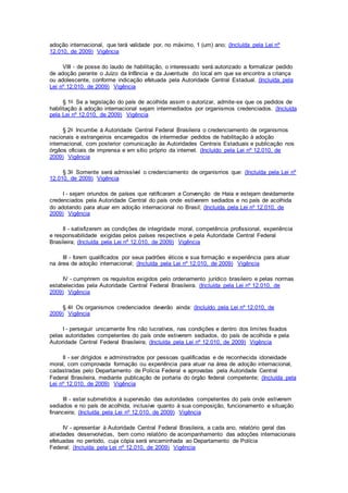 adoção internacional, que terá validade por, no máximo, 1 (um) ano; (Incluída pela Lei nº
12.010, de 2009) Vigência
VIII - de posse do laudo de habilitação, o interessado será autorizado a formalizar pedido
de adoção perante o Juízo da Infância e da Juventude do local em que se encontra a criança
ou adolescente, conforme indicação efetuada pela Autoridade Central Estadual. (Incluída pela
Lei nº 12.010, de 2009) Vigência
§ 1o Se a legislação do país de acolhida assim o autorizar, admite-se que os pedidos de
habilitação à adoção internacional sejam intermediados por organismos credenciados. (Incluída
pela Lei nº 12.010, de 2009) Vigência
§ 2o Incumbe à Autoridade Central Federal Brasileira o credenciamento de organismos
nacionais e estrangeiros encarregados de intermediar pedidos de habilitação à adoção
internacional, com posterior comunicação às Autoridades Centrais Estaduais e publicação nos
órgãos oficiais de imprensa e em sítio próprio da internet. (Incluído pela Lei nº 12.010, de
2009) Vigência
§ 3o Somente será admissível o credenciamento de organismos que: (Incluída pela Lei nº
12.010, de 2009) Vigência
I - sejam oriundos de países que ratificaram a Convenção de Haia e estejam devidamente
credenciados pela Autoridade Central do país onde estiverem sediados e no país de acolhida
do adotando para atuar em adoção internacional no Brasil; (Incluída pela Lei nº 12.010, de
2009) Vigência
II - satisfizerem as condições de integridade moral, competência profissional, experiência
e responsabilidade exigidas pelos países respectivos e pela Autoridade Central Federal
Brasileira; (Incluída pela Lei nº 12.010, de 2009) Vigência
III - forem qualificados por seus padrões éticos e sua formação e experiência para atuar
na área de adoção internacional; (Incluída pela Lei nº 12.010, de 2009) Vigência
IV - cumprirem os requisitos exigidos pelo ordenamento jurídico brasileiro e pelas normas
estabelecidas pela Autoridade Central Federal Brasileira. (Incluída pela Lei nº 12.010, de
2009) Vigência
§ 4o Os organismos credenciados deverão ainda: (Incluído pela Lei nº 12.010, de
2009) Vigência
I - perseguir unicamente fins não lucrativos, nas condições e dentro dos limites fixados
pelas autoridades competentes do país onde estiverem sediados, do país de acolhida e pela
Autoridade Central Federal Brasileira; (Incluída pela Lei nº 12.010, de 2009) Vigência
II - ser dirigidos e administrados por pessoas qualificadas e de reconhecida idoneidade
moral, com comprovada formação ou experiência para atuar na área de adoção internacional,
cadastradas pelo Departamento de Polícia Federal e aprovadas pela Autoridade Central
Federal Brasileira, mediante publicação de portaria do órgão federal competente; (Incluída pela
Lei nº 12.010, de 2009) Vigência
III - estar submetidos à supervisão das autoridades competentes do país onde estiverem
sediados e no país de acolhida, inclusive quanto à sua composição, funcionamento e situação
financeira; (Incluída pela Lei nº 12.010, de 2009) Vigência
IV - apresentar à Autoridade Central Federal Brasileira, a cada ano, relatório geral das
atividades desenvolvidas, bem como relatório de acompanhamento das adoções internacionais
efetuadas no período, cuja cópia será encaminhada ao Departamento de Polícia
Federal; (Incluída pela Lei nº 12.010, de 2009) Vigência
 