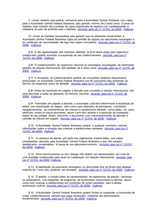 V - enviar relatório pós-adotivo semestral para a Autoridade Central Estadual, com cópia
para a Autoridade Central Federal Brasileira, pelo período mínimo de 2 (dois) anos. O envio do
relatório será mantido até a juntada de cópia autenticada do registro civil, estabelecendo a
cidadania do país de acolhida para o adotado; (Incluída pela Lei nº 12.010, de 2009) Vigência
VI - tomar as medidas necessárias para garantir que os adotantes encaminhem à
Autoridade Central Federal Brasileira cópia da certidão de registro de nascimento estrangeira e
do certificado de nacionalidade tão logo lhes sejam concedidos. (Incluída pela Lei nº 12.010, de
2009) Vigência
§ 5o A não apresentação dos relatórios referidos no § 4o deste artigo pelo organismo
credenciado poderá acarretar a suspensão de seu credenciamento. (Incluído pela Lei nº
12.010, de 2009) Vigência
§ 6o O credenciamento de organismo nacional ou estrangeiro encarregado de intermediar
pedidos de adoção internacional terá validade de 2 (dois) anos. (Incluído pela Lei nº 12.010, de
2009) Vigência
§ 7o A renovação do credenciamento poderá ser concedida mediante requerimento
protocolado na Autoridade Central Federal Brasileira nos 60 (sessenta) dias anteriores ao
término do respectivo prazo de validade. (Incluído pela Lei nº 12.010, de 2009) Vigência
§ 8o Antes de transitada em julgado a decisão que concedeu a adoção internacional, não
será permitida a saída do adotando do território nacional. (Incluído pela Lei nº 12.010, de
2009) Vigência
§ 9o Transitada em julgado a decisão, a autoridade judiciária determinará a expedição de
alvará com autorização de viagem, bem como para obtenção de passaporte, constando,
obrigatoriamente, as características da criança ou adolescente adotado, como idade, cor, sexo,
eventuais sinais ou traços peculiares, assim como foto recente e a aposição da impressão
digital do seu polegar direito, instruindo o documento com cópia autenticada da decisão e
certidão de trânsito em julgado. (Incluído pela Lei nº 12.010, de 2009) Vigência
§ 10. A Autoridade Central Federal Brasileira poderá, a qualquer momento, solicitar
informações sobre a situação das crianças e adolescentes adotados. (Incluído pela Lei nº
12.010, de 2009) Vigência
§ 11. A cobrança de valores por parte dos organismos credenciados, que sejam
considerados abusivos pela Autoridade Central Federal Brasileira e que não estejam
devidamente comprovados, é causa de seu descredenciamento. (Incluído pela Lei nº 12.010,
de 2009) Vigência
§ 12. Uma mesma pessoa ou seu cônjuge não podem ser representados por mais de
uma entidade credenciada para atuar na cooperação em adoção internacional. (Incluído pela
Lei nº 12.010, de 2009) Vigência
§ 13. A habilitação de postulante estrangeiro ou domiciliado fora do Brasil terá validade
máxima de 1 (um) ano, podendo ser renovada. (Incluído pela Lei nº 12.010, de 2009) Vigência
§ 14. É vedado o contato direto de representantes de organismos de adoção, nacionais
ou estrangeiros, com dirigentes de programas de acolhimento institucional ou familiar, assim
como com crianças e adolescentes em condições de serem adotados, sem a devida
autorização judicial. (Incluído pela Lei nº 12.010, de 2009) Vigência
§ 15. A Autoridade Central Federal Brasileira poderá limitar ou suspender a concessão de
novos credenciamentos sempre que julgar necessário, mediante ato administrativo
fundamentado. (Incluído pela Lei nº 12.010, de 2009) Vigência
 
