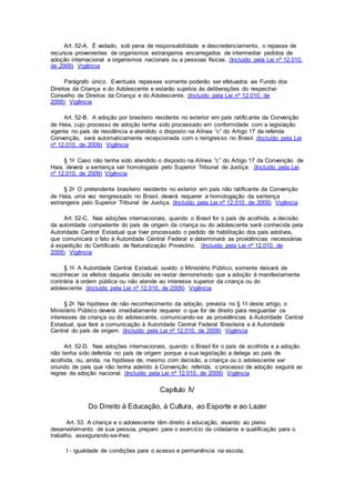 Art. 52-A. É vedado, sob pena de responsabilidade e descredenciamento, o repasse de
recursos provenientes de organismos estrangeiros encarregados de intermediar pedidos de
adoção internacional a organismos nacionais ou a pessoas físicas. (Incluído pela Lei nº 12.010,
de 2009) Vigência
Parágrafo único. Eventuais repasses somente poderão ser efetuados via Fundo dos
Direitos da Criança e do Adolescente e estarão sujeitos às deliberações do respectivo
Conselho de Direitos da Criança e do Adolescente. (Incluído pela Lei nº 12.010, de
2009) Vigência
Art. 52-B. A adoção por brasileiro residente no exterior em país ratificante da Convenção
de Haia, cujo processo de adoção tenha sido processado em conformidade com a legislação
vigente no país de residência e atendido o disposto na Alínea “c” do Artigo 17 da referida
Convenção, será automaticamente recepcionada com o reingresso no Brasil. (Incluído pela Lei
nº 12.010, de 2009) Vigência
§ 1o Caso não tenha sido atendido o disposto na Alínea “c” do Artigo 17 da Convenção de
Haia, deverá a sentença ser homologada pelo Superior Tribunal de Justiça. (Incluído pela Lei
nº 12.010, de 2009) Vigência
§ 2o O pretendente brasileiro residente no exterior em país não ratificante da Convenção
de Haia, uma vez reingressado no Brasil, deverá requerer a homologação da sentença
estrangeira pelo Superior Tribunal de Justiça. (Incluído pela Lei nº 12.010, de 2009) Vigência
Art. 52-C. Nas adoções internacionais, quando o Brasil for o país de acolhida, a decisão
da autoridade competente do país de origem da criança ou do adolescente será conhecida pela
Autoridade Central Estadual que tiver processado o pedido de habilitação dos pais adotivos,
que comunicará o fato à Autoridade Central Federal e determinará as providências necessárias
à expedição do Certificado de Naturalização Provisório. (Incluído pela Lei nº 12.010, de
2009) Vigência
§ 1o A Autoridade Central Estadual, ouvido o Ministério Público, somente deixará de
reconhecer os efeitos daquela decisão se restar demonstrado que a adoção é manifestamente
contrária à ordem pública ou não atende ao interesse superior da criança ou do
adolescente. (Incluído pela Lei nº 12.010, de 2009) Vigência
§ 2o Na hipótese de não reconhecimento da adoção, prevista no § 1o deste artigo, o
Ministério Público deverá imediatamente requerer o que for de direito para resguardar os
interesses da criança ou do adolescente, comunicando-se as providências à Autoridade Central
Estadual, que fará a comunicação à Autoridade Central Federal Brasileira e à Autoridade
Central do país de origem. (Incluído pela Lei nº 12.010, de 2009) Vigência
Art. 52-D. Nas adoções internacionais, quando o Brasil for o país de acolhida e a adoção
não tenha sido deferida no país de origem porque a sua legislação a delega ao país de
acolhida, ou, ainda, na hipótese de, mesmo com decisão, a criança ou o adolescente ser
oriundo de país que não tenha aderido à Convenção referida, o processo de adoção seguirá as
regras da adoção nacional. (Incluído pela Lei nº 12.010, de 2009) Vigência
Capítulo IV
Do Direito à Educação, à Cultura, ao Esporte e ao Lazer
Art. 53. A criança e o adolescente têm direito à educação, visando ao pleno
desenvolvimento de sua pessoa, preparo para o exercício da cidadania e qualificação para o
trabalho, assegurando-se-lhes:
I - igualdade de condições para o acesso e permanência na escola;
 