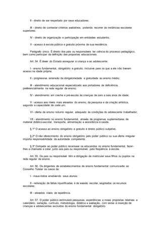 II - direito de ser respeitado por seus educadores;
III - direito de contestar critérios avaliativos, podendo recorrer às instâncias escolares
superiores;
IV - direito de organização e participação em entidades estudantis;
V - acesso à escola pública e gratuita próxima de sua residência.
Parágrafo único. É direito dos pais ou responsáveis ter ciência do processo pedagógico,
bem como participar da definição das propostas educacionais.
Art. 54. É dever do Estado assegurar à criança e ao adolescente:
I - ensino fundamental, obrigatório e gratuito, inclusive para os que a ele não tiveram
acesso na idade própria;
II - progressiva extensão da obrigatoriedade e gratuidade ao ensino médio;
III - atendimento educacional especializado aos portadores de deficiência,
preferencialmente na rede regular de ensino;
IV - atendimento em creche e pré-escola às crianças de zero a seis anos de idade;
V - acesso aos níveis mais elevados do ensino, da pesquisa e da criação artística,
segundo a capacidade de cada um;
VI - oferta de ensino noturno regular, adequado às condições do adolescente trabalhador;
VII - atendimento no ensino fundamental, através de programas suplementares de
material didático-escolar, transporte, alimentação e assistência à saúde.
§ 1º O acesso ao ensino obrigatório e gratuito é direito público subjetivo.
§ 2º O não oferecimento do ensino obrigatório pelo poder público ou sua oferta irregular
importa responsabilidade da autoridade competente.
§ 3º Compete ao poder público recensear os educandos no ensino fundamental, fazer-
lhes a chamada e zelar, junto aos pais ou responsável, pela freqüência à escola.
Art. 55. Os pais ou responsável têm a obrigação de matricular seus filhos ou pupilos na
rede regular de ensino.
Art. 56. Os dirigentes de estabelecimentos de ensino fundamental comunicarão ao
Conselho Tutelar os casos de:
I - maus-tratos envolvendo seus alunos;
II - reiteração de faltas injustificadas e de evasão escolar, esgotados os recursos
escolares;
III - elevados níveis de repetência.
Art. 57. O poder público estimulará pesquisas, experiências e novas propostas relativas a
calendário, seriação, currículo, metodologia, didática e avaliação, com vistas à inserção de
crianças e adolescentes excluídos do ensino fundamental obrigatório.
 