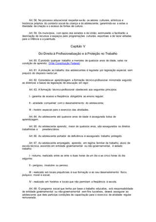 Art. 58. No processo educacional respeitar-se-ão os valores culturais, artísticos e
históricos próprios do contexto social da criança e do adolescente, garantindo-se a estes a
liberdade da criação e o acesso às fontes de cultura.
Art. 59. Os municípios, com apoio dos estados e da União, estimularão e facilitarão a
destinação de recursos e espaços para programações culturais, esportivas e de lazer voltadas
para a infância e a juventude.
Capítulo V
Do Direito à Profissionalização e à Proteção no Trabalho
Art. 60. É proibido qualquer trabalho a menores de quatorze anos de idade, salvo na
condição de aprendiz. (Vide Constituição Federal)
Art. 61. A proteção ao trabalho dos adolescentes é regulada por legislação especial, sem
prejuízo do disposto nesta Lei.
Art. 62. Considera-se aprendizagem a formação técnico-profissional ministrada segundo
as diretrizes e bases da legislação de educação em vigor.
Art. 63. A formação técnico-profissional obedecerá aos seguintes princípios:
I - garantia de acesso e freqüência obrigatória ao ensino regular;
II - atividade compatível com o desenvolvimento do adolescente;
III - horário especial para o exercício das atividades.
Art. 64. Ao adolescente até quatorze anos de idade é assegurada bolsa de
aprendizagem.
Art. 65. Ao adolescente aprendiz, maior de quatorze anos, são assegurados os direitos
trabalhistas e previdenciários.
Art. 66. Ao adolescente portador de deficiência é assegurado trabalho protegido.
Art. 67. Ao adolescente empregado, aprendiz, em regime familiar de trabalho, aluno de
escola técnica, assistido em entidade governamental ou não-governamental, é vedado
trabalho:
I - noturno, realizado entre as vinte e duas horas de um dia e as cinco horas do dia
seguinte;
II - perigoso, insalubre ou penoso;
III - realizado em locais prejudiciais à sua formação e ao seu desenvolvimento físico,
psíquico, moral e social;
IV - realizado em horários e locais que não permitam a freqüência à escola.
Art. 68. O programa social que tenha por base o trabalho educativo, sob responsabilidade
de entidade governamental ou não-governamental sem fins lucrativos, deverá assegurar ao
adolescente que dele participe condições de capacitação para o exercício de atividade regular
remunerada.
 