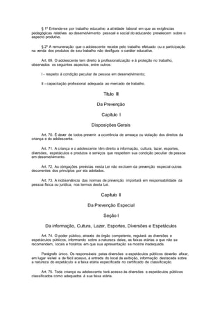 § 1º Entende-se por trabalho educativo a atividade laboral em que as exigências
pedagógicas relativas ao desenvolvimento pessoal e social do educando prevalecem sobre o
aspecto produtivo.
§ 2º A remuneração que o adolescente recebe pelo trabalho efetuado ou a participação
na venda dos produtos de seu trabalho não desfigura o caráter educativo.
Art. 69. O adolescente tem direito à profissionalização e à proteção no trabalho,
observados os seguintes aspectos, entre outros:
I - respeito à condição peculiar de pessoa em desenvolvimento;
II - capacitação profissional adequada ao mercado de trabalho.
Título III
Da Prevenção
Capítulo I
Disposições Gerais
Art. 70. É dever de todos prevenir a ocorrência de ameaça ou violação dos direitos da
criança e do adolescente.
Art. 71. A criança e o adolescente têm direito a informação, cultura, lazer, esportes,
diversões, espetáculos e produtos e serviços que respeitem sua condição peculiar de pessoa
em desenvolvimento.
Art. 72. As obrigações previstas nesta Lei não excluem da prevenção especial outras
decorrentes dos princípios por ela adotados.
Art. 73. A inobservância das normas de prevenção importará em responsabilidade da
pessoa física ou jurídica, nos termos desta Lei.
Capítulo II
Da Prevenção Especial
Seção I
Da informação, Cultura, Lazer, Esportes, Diversões e Espetáculos
Art. 74. O poder público, através do órgão competente, regulará as diversões e
espetáculos públicos, informando sobre a natureza deles, as faixas etárias a que não se
recomendem, locais e horários em que sua apresentação se mostre inadequada.
Parágrafo único. Os responsáveis pelas diversões e espetáculos públicos deverão afixar,
em lugar visível e de fácil acesso, à entrada do local de exibição, informação destacada sobre
a natureza do espetáculo e a faixa etária especificada no certificado de classificação.
Art. 75. Toda criança ou adolescente terá acesso às diversões e espetáculos públicos
classificados como adequados à sua faixa etária.
 