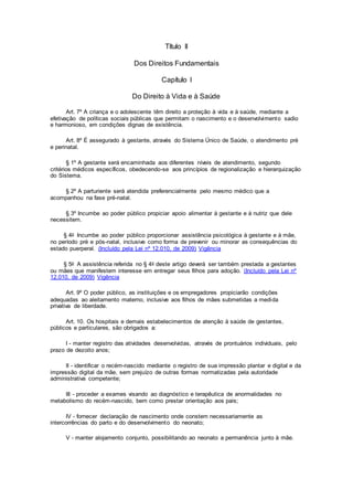 Título II
Dos Direitos Fundamentais
Capítulo I
Do Direito à Vida e à Saúde
Art. 7º A criança e o adolescente têm direito a proteção à vida e à saúde, mediante a
efetivação de políticas sociais públicas que permitam o nascimento e o desenvolvimento sadio
e harmonioso, em condições dignas de existência.
Art. 8º É assegurado à gestante, através do Sistema Único de Saúde, o atendimento pré
e perinatal.
§ 1º A gestante será encaminhada aos diferentes níveis de atendimento, segundo
critérios médicos específicos, obedecendo-se aos princípios de regionalização e hierarquização
do Sistema.
§ 2º A parturiente será atendida preferencialmente pelo mesmo médico que a
acompanhou na fase pré-natal.
§ 3º Incumbe ao poder público propiciar apoio alimentar à gestante e à nutriz que dele
necessitem.
§ 4o Incumbe ao poder público proporcionar assistência psicológica à gestante e à mãe,
no período pré e pós-natal, inclusive como forma de prevenir ou minorar as consequências do
estado puerperal. (Incluído pela Lei nº 12.010, de 2009) Vigência
§ 5o A assistência referida no § 4o deste artigo deverá ser também prestada a gestantes
ou mães que manifestem interesse em entregar seus filhos para adoção. (Incluído pela Lei nº
12.010, de 2009) Vigência
Art. 9º O poder público, as instituições e os empregadores propiciarão condições
adequadas ao aleitamento materno, inclusive aos filhos de mães submetidas a medida
privativa de liberdade.
Art. 10. Os hospitais e demais estabelecimentos de atenção à saúde de gestantes,
públicos e particulares, são obrigados a:
I - manter registro das atividades desenvolvidas, através de prontuários individuais, pelo
prazo de dezoito anos;
II - identificar o recém-nascido mediante o registro de sua impressão plantar e digital e da
impressão digital da mãe, sem prejuízo de outras formas normatizadas pela autoridade
administrativa competente;
III - proceder a exames visando ao diagnóstico e terapêutica de anormalidades no
metabolismo do recém-nascido, bem como prestar orientação aos pais;
IV - fornecer declaração de nascimento onde constem necessariamente as
intercorrências do parto e do desenvolvimento do neonato;
V - manter alojamento conjunto, possibilitando ao neonato a permanência junto à mãe.
 