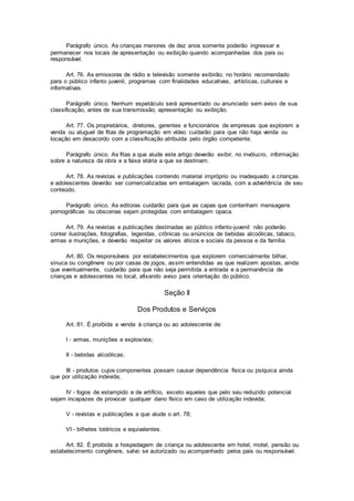 Parágrafo único. As crianças menores de dez anos somente poderão ingressar e
permanecer nos locais de apresentação ou exibição quando acompanhadas dos pais ou
responsável.
Art. 76. As emissoras de rádio e televisão somente exibirão, no horário recomendado
para o público infanto juvenil, programas com finalidades educativas, artísticas, culturais e
informativas.
Parágrafo único. Nenhum espetáculo será apresentado ou anunciado sem aviso de sua
classificação, antes de sua transmissão, apresentação ou exibição.
Art. 77. Os proprietários, diretores, gerentes e funcionários de empresas que explorem a
venda ou aluguel de fitas de programação em vídeo cuidarão para que não haja venda ou
locação em desacordo com a classificação atribuída pelo órgão competente.
Parágrafo único. As fitas a que alude este artigo deverão exibir, no invólucro, informação
sobre a natureza da obra e a faixa etária a que se destinam.
Art. 78. As revistas e publicações contendo material impróprio ou inadequado a crianças
e adolescentes deverão ser comercializadas em embalagem lacrada, com a advertência de seu
conteúdo.
Parágrafo único. As editoras cuidarão para que as capas que contenham mensagens
pornográficas ou obscenas sejam protegidas com embalagem opaca.
Art. 79. As revistas e publicações destinadas ao público infanto-juvenil não poderão
conter ilustrações, fotografias, legendas, crônicas ou anúncios de bebidas alcoólicas, tabaco,
armas e munições, e deverão respeitar os valores éticos e sociais da pessoa e da família.
Art. 80. Os responsáveis por estabelecimentos que explorem comercialmente bilhar,
sinuca ou congênere ou por casas de jogos, assim entendidas as que realizem apostas, ainda
que eventualmente, cuidarão para que não seja permitida a entrada e a permanência de
crianças e adolescentes no local, afixando aviso para orientação do público.
Seção II
Dos Produtos e Serviços
Art. 81. É proibida a venda à criança ou ao adolescente de:
I - armas, munições e explosivos;
II - bebidas alcoólicas;
III - produtos cujos componentes possam causar dependência física ou psíquica ainda
que por utilização indevida;
IV - fogos de estampido e de artifício, exceto aqueles que pelo seu reduzido potencial
sejam incapazes de provocar qualquer dano físico em caso de utilização indevida;
V - revistas e publicações a que alude o art. 78;
VI - bilhetes lotéricos e equivalentes.
Art. 82. É proibida a hospedagem de criança ou adolescente em hotel, motel, pensão ou
estabelecimento congênere, salvo se autorizado ou acompanhado pelos pais ou responsável.
 